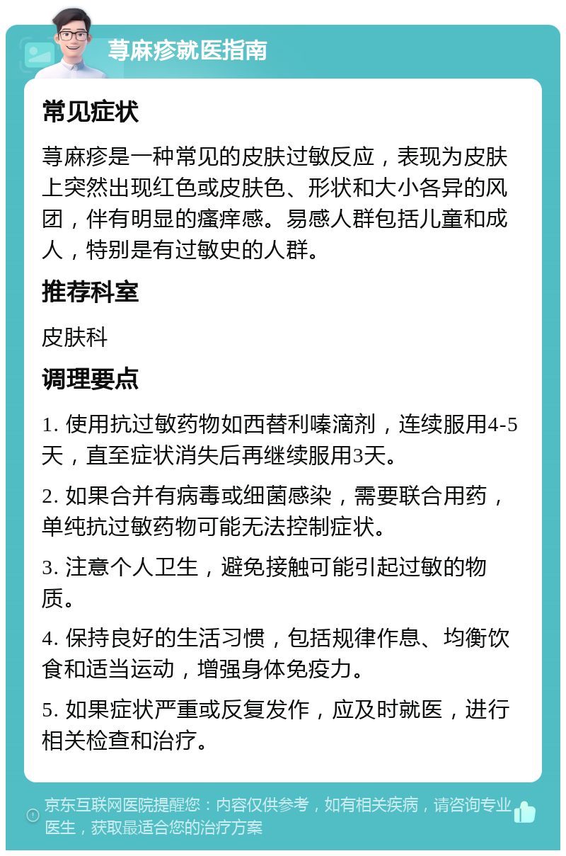 荨麻疹就医指南 常见症状 荨麻疹是一种常见的皮肤过敏反应，表现为皮肤上突然出现红色或皮肤色、形状和大小各异的风团，伴有明显的瘙痒感。易感人群包括儿童和成人，特别是有过敏史的人群。 推荐科室 皮肤科 调理要点 1. 使用抗过敏药物如西替利嗪滴剂，连续服用4-5天，直至症状消失后再继续服用3天。 2. 如果合并有病毒或细菌感染，需要联合用药，单纯抗过敏药物可能无法控制症状。 3. 注意个人卫生，避免接触可能引起过敏的物质。 4. 保持良好的生活习惯，包括规律作息、均衡饮食和适当运动，增强身体免疫力。 5. 如果症状严重或反复发作，应及时就医，进行相关检查和治疗。