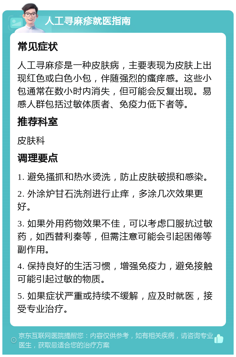 人工寻麻疹就医指南 常见症状 人工寻麻疹是一种皮肤病，主要表现为皮肤上出现红色或白色小包，伴随强烈的瘙痒感。这些小包通常在数小时内消失，但可能会反复出现。易感人群包括过敏体质者、免疫力低下者等。 推荐科室 皮肤科 调理要点 1. 避免搔抓和热水烫洗，防止皮肤破损和感染。 2. 外涂炉甘石洗剂进行止痒，多涂几次效果更好。 3. 如果外用药物效果不佳，可以考虑口服抗过敏药，如西替利秦等，但需注意可能会引起困倦等副作用。 4. 保持良好的生活习惯，增强免疫力，避免接触可能引起过敏的物质。 5. 如果症状严重或持续不缓解，应及时就医，接受专业治疗。