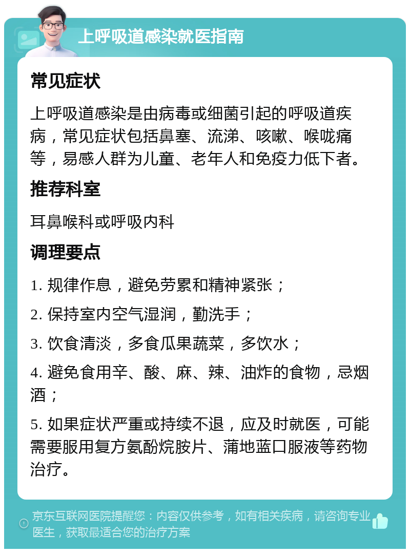 上呼吸道感染就医指南 常见症状 上呼吸道感染是由病毒或细菌引起的呼吸道疾病，常见症状包括鼻塞、流涕、咳嗽、喉咙痛等，易感人群为儿童、老年人和免疫力低下者。 推荐科室 耳鼻喉科或呼吸内科 调理要点 1. 规律作息，避免劳累和精神紧张； 2. 保持室内空气湿润，勤洗手； 3. 饮食清淡，多食瓜果蔬菜，多饮水； 4. 避免食用辛、酸、麻、辣、油炸的食物，忌烟酒； 5. 如果症状严重或持续不退，应及时就医，可能需要服用复方氨酚烷胺片、蒲地蓝口服液等药物治疗。