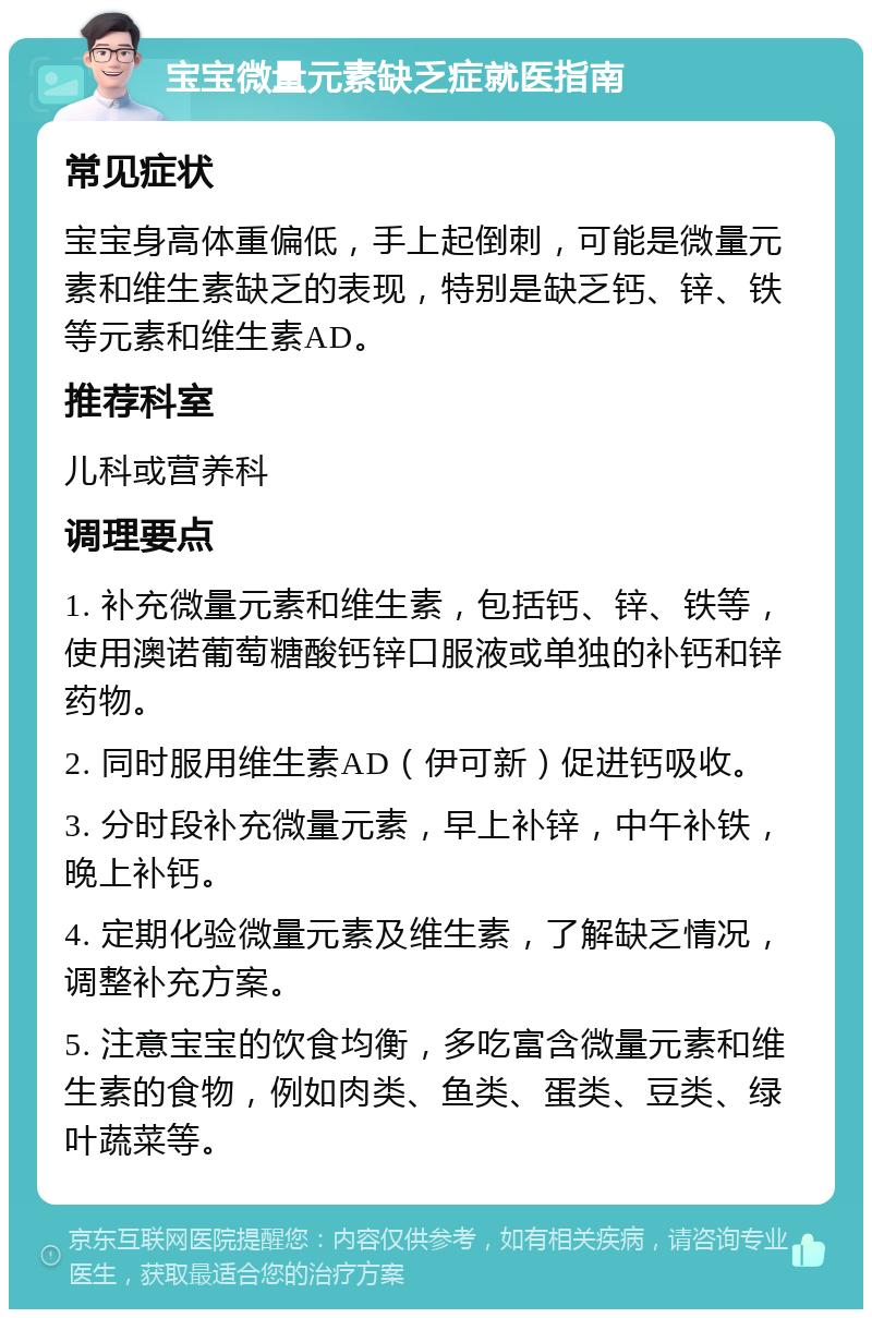 宝宝微量元素缺乏症就医指南 常见症状 宝宝身高体重偏低，手上起倒刺，可能是微量元素和维生素缺乏的表现，特别是缺乏钙、锌、铁等元素和维生素AD。 推荐科室 儿科或营养科 调理要点 1. 补充微量元素和维生素，包括钙、锌、铁等，使用澳诺葡萄糖酸钙锌口服液或单独的补钙和锌药物。 2. 同时服用维生素AD（伊可新）促进钙吸收。 3. 分时段补充微量元素，早上补锌，中午补铁，晚上补钙。 4. 定期化验微量元素及维生素，了解缺乏情况，调整补充方案。 5. 注意宝宝的饮食均衡，多吃富含微量元素和维生素的食物，例如肉类、鱼类、蛋类、豆类、绿叶蔬菜等。