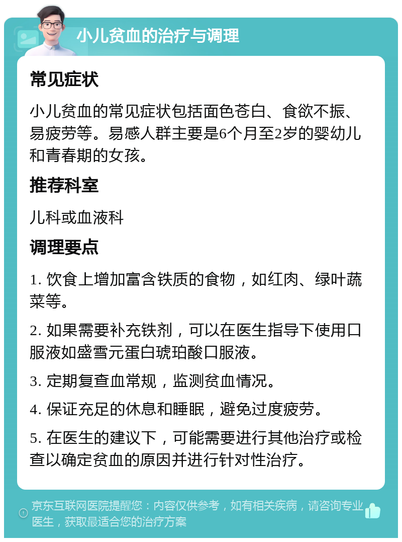 小儿贫血的治疗与调理 常见症状 小儿贫血的常见症状包括面色苍白、食欲不振、易疲劳等。易感人群主要是6个月至2岁的婴幼儿和青春期的女孩。 推荐科室 儿科或血液科 调理要点 1. 饮食上增加富含铁质的食物，如红肉、绿叶蔬菜等。 2. 如果需要补充铁剂，可以在医生指导下使用口服液如盛雪元蛋白琥珀酸口服液。 3. 定期复查血常规，监测贫血情况。 4. 保证充足的休息和睡眠，避免过度疲劳。 5. 在医生的建议下，可能需要进行其他治疗或检查以确定贫血的原因并进行针对性治疗。