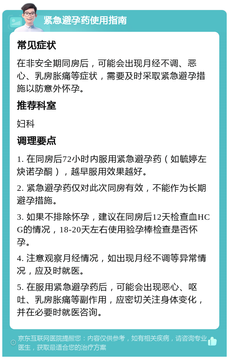 紧急避孕药使用指南 常见症状 在非安全期同房后，可能会出现月经不调、恶心、乳房胀痛等症状，需要及时采取紧急避孕措施以防意外怀孕。 推荐科室 妇科 调理要点 1. 在同房后72小时内服用紧急避孕药（如毓婷左炔诺孕酮），越早服用效果越好。 2. 紧急避孕药仅对此次同房有效，不能作为长期避孕措施。 3. 如果不排除怀孕，建议在同房后12天检查血HCG的情况，18-20天左右使用验孕棒检查是否怀孕。 4. 注意观察月经情况，如出现月经不调等异常情况，应及时就医。 5. 在服用紧急避孕药后，可能会出现恶心、呕吐、乳房胀痛等副作用，应密切关注身体变化，并在必要时就医咨询。