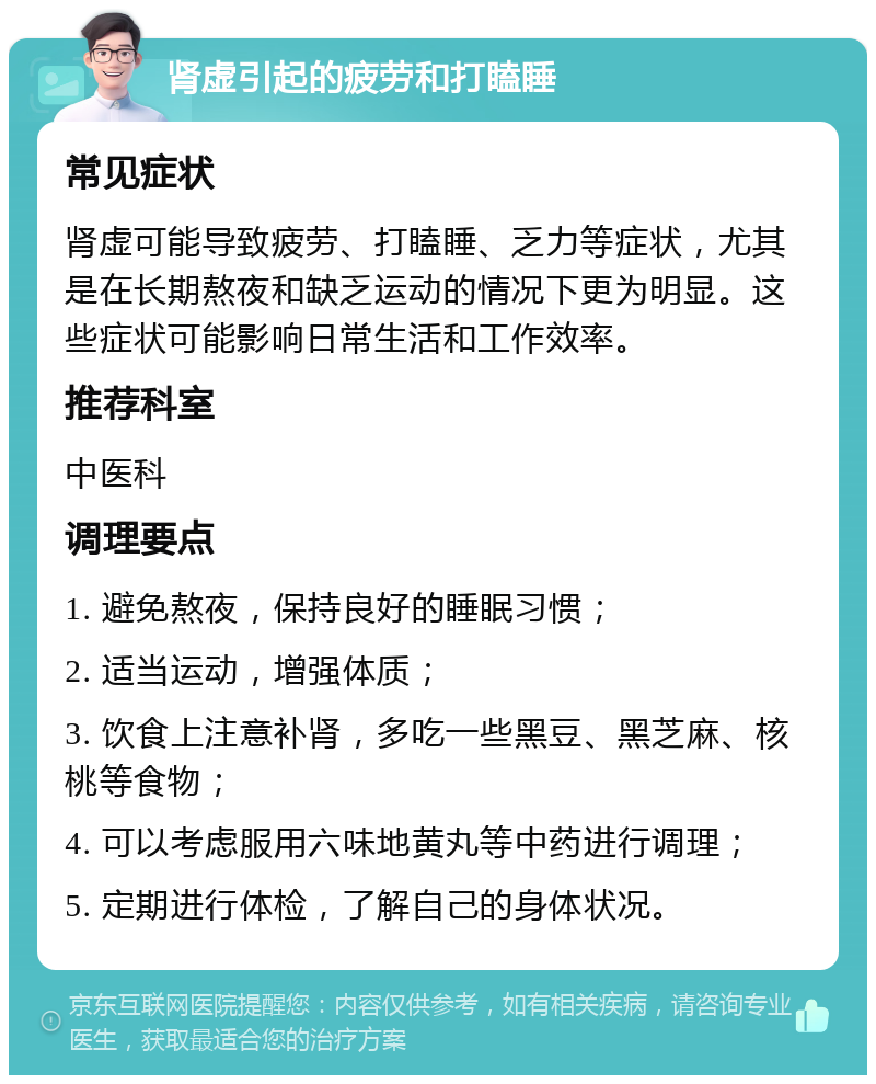 肾虚引起的疲劳和打瞌睡 常见症状 肾虚可能导致疲劳、打瞌睡、乏力等症状，尤其是在长期熬夜和缺乏运动的情况下更为明显。这些症状可能影响日常生活和工作效率。 推荐科室 中医科 调理要点 1. 避免熬夜，保持良好的睡眠习惯； 2. 适当运动，增强体质； 3. 饮食上注意补肾，多吃一些黑豆、黑芝麻、核桃等食物； 4. 可以考虑服用六味地黄丸等中药进行调理； 5. 定期进行体检，了解自己的身体状况。