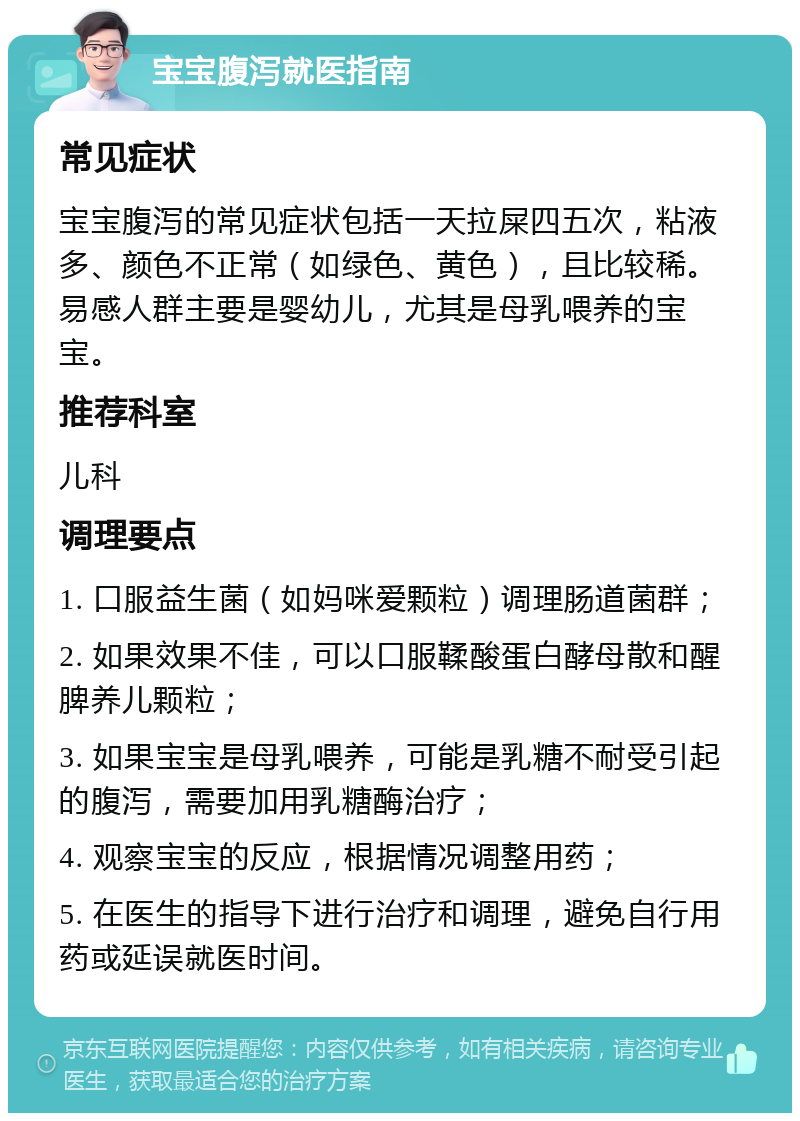 宝宝腹泻就医指南 常见症状 宝宝腹泻的常见症状包括一天拉屎四五次，粘液多、颜色不正常（如绿色、黄色），且比较稀。易感人群主要是婴幼儿，尤其是母乳喂养的宝宝。 推荐科室 儿科 调理要点 1. 口服益生菌（如妈咪爱颗粒）调理肠道菌群； 2. 如果效果不佳，可以口服鞣酸蛋白酵母散和醒脾养儿颗粒； 3. 如果宝宝是母乳喂养，可能是乳糖不耐受引起的腹泻，需要加用乳糖酶治疗； 4. 观察宝宝的反应，根据情况调整用药； 5. 在医生的指导下进行治疗和调理，避免自行用药或延误就医时间。