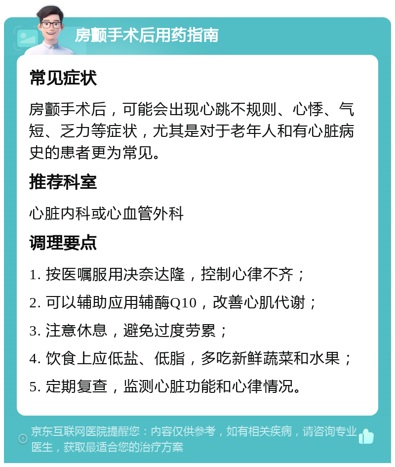 房颤手术后用药指南 常见症状 房颤手术后，可能会出现心跳不规则、心悸、气短、乏力等症状，尤其是对于老年人和有心脏病史的患者更为常见。 推荐科室 心脏内科或心血管外科 调理要点 1. 按医嘱服用决奈达隆，控制心律不齐； 2. 可以辅助应用辅酶Q10，改善心肌代谢； 3. 注意休息，避免过度劳累； 4. 饮食上应低盐、低脂，多吃新鲜蔬菜和水果； 5. 定期复查，监测心脏功能和心律情况。