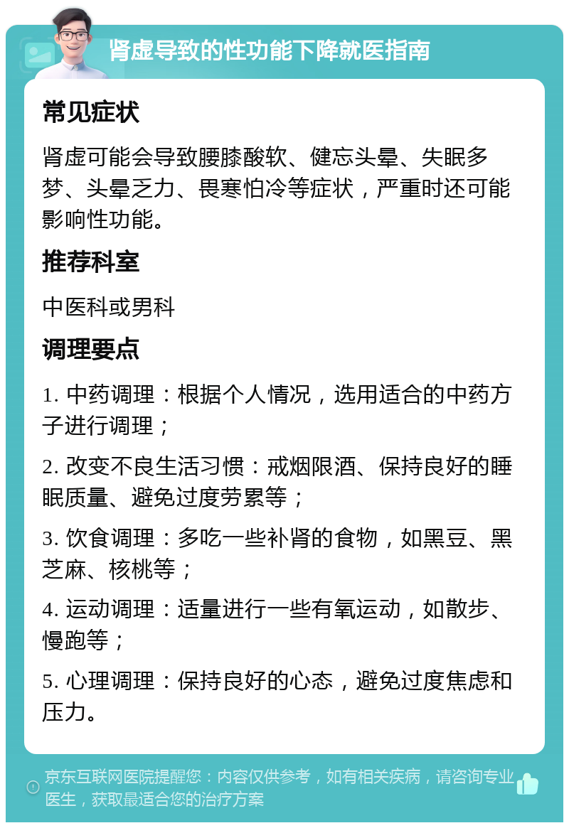 肾虚导致的性功能下降就医指南 常见症状 肾虚可能会导致腰膝酸软、健忘头晕、失眠多梦、头晕乏力、畏寒怕冷等症状，严重时还可能影响性功能。 推荐科室 中医科或男科 调理要点 1. 中药调理：根据个人情况，选用适合的中药方子进行调理； 2. 改变不良生活习惯：戒烟限酒、保持良好的睡眠质量、避免过度劳累等； 3. 饮食调理：多吃一些补肾的食物，如黑豆、黑芝麻、核桃等； 4. 运动调理：适量进行一些有氧运动，如散步、慢跑等； 5. 心理调理：保持良好的心态，避免过度焦虑和压力。