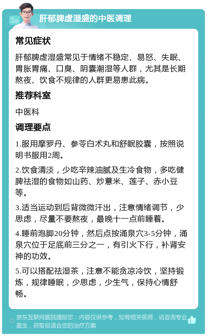 肝郁脾虚湿盛的中医调理 常见症状 肝郁脾虚湿盛常见于情绪不稳定、易怒、失眠、胃胀胃痛、口臭、阴囊潮湿等人群，尤其是长期熬夜、饮食不规律的人群更易患此病。 推荐科室 中医科 调理要点 1.服用摩罗丹、参苓白术丸和舒眠胶囊，按照说明书服用2周。 2.饮食清淡，少吃辛辣油腻及生冷食物，多吃健脾祛湿的食物如山药、炒薏米、莲子、赤小豆等。 3.适当运动到后背微微汗出，注意情绪调节，少思虑，尽量不要熬夜，最晚十一点前睡着。 4.睡前泡脚20分钟，然后点按涌泉穴3-5分钟，涌泉穴位于足底前三分之一，有引火下行，补肾安神的功效。 5.可以搭配祛湿茶，注意不能贪凉冷饮，坚持锻炼，规律睡眠，少思虑，少生气，保持心情舒畅。