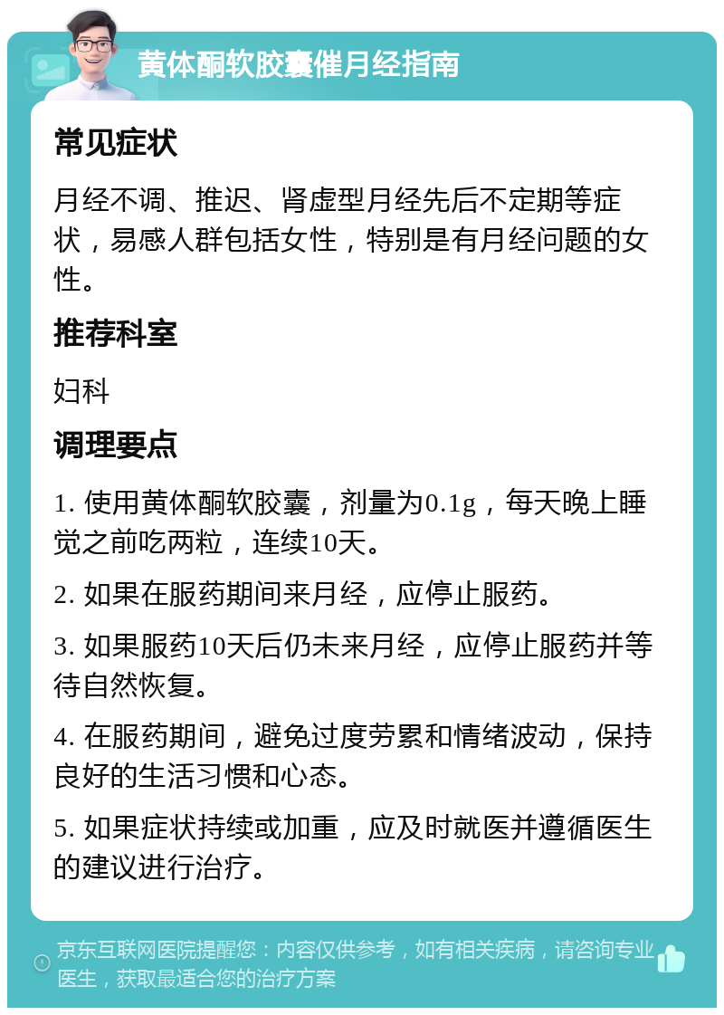 黄体酮软胶囊催月经指南 常见症状 月经不调、推迟、肾虚型月经先后不定期等症状，易感人群包括女性，特别是有月经问题的女性。 推荐科室 妇科 调理要点 1. 使用黄体酮软胶囊，剂量为0.1g，每天晚上睡觉之前吃两粒，连续10天。 2. 如果在服药期间来月经，应停止服药。 3. 如果服药10天后仍未来月经，应停止服药并等待自然恢复。 4. 在服药期间，避免过度劳累和情绪波动，保持良好的生活习惯和心态。 5. 如果症状持续或加重，应及时就医并遵循医生的建议进行治疗。