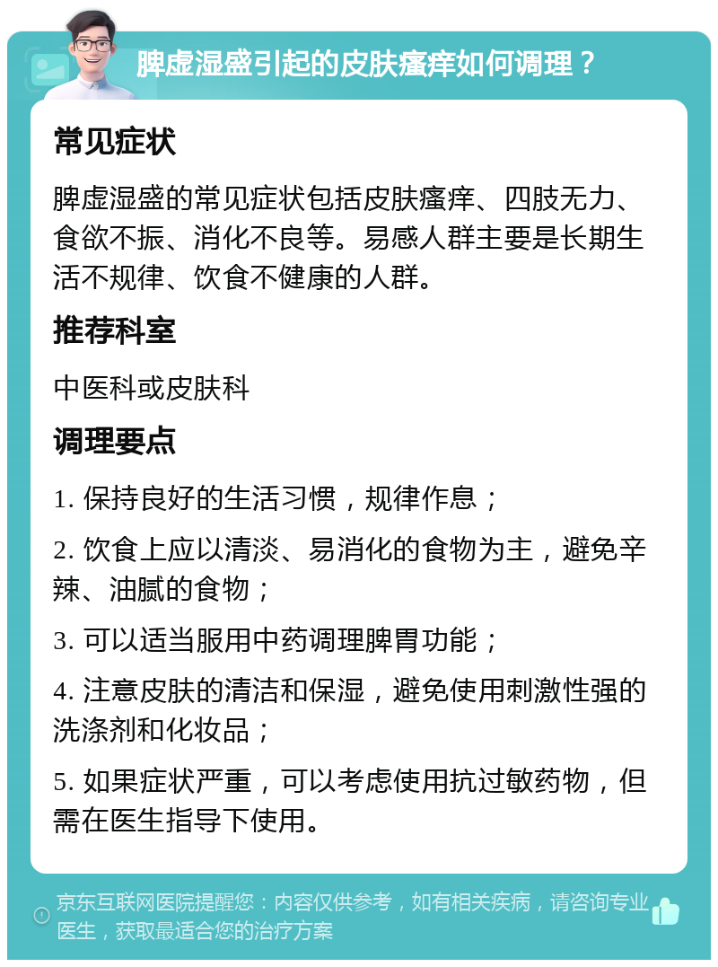 脾虚湿盛引起的皮肤瘙痒如何调理？ 常见症状 脾虚湿盛的常见症状包括皮肤瘙痒、四肢无力、食欲不振、消化不良等。易感人群主要是长期生活不规律、饮食不健康的人群。 推荐科室 中医科或皮肤科 调理要点 1. 保持良好的生活习惯，规律作息； 2. 饮食上应以清淡、易消化的食物为主，避免辛辣、油腻的食物； 3. 可以适当服用中药调理脾胃功能； 4. 注意皮肤的清洁和保湿，避免使用刺激性强的洗涤剂和化妆品； 5. 如果症状严重，可以考虑使用抗过敏药物，但需在医生指导下使用。