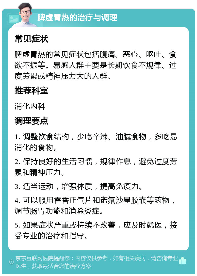 脾虚胃热的治疗与调理 常见症状 脾虚胃热的常见症状包括腹痛、恶心、呕吐、食欲不振等。易感人群主要是长期饮食不规律、过度劳累或精神压力大的人群。 推荐科室 消化内科 调理要点 1. 调整饮食结构，少吃辛辣、油腻食物，多吃易消化的食物。 2. 保持良好的生活习惯，规律作息，避免过度劳累和精神压力。 3. 适当运动，增强体质，提高免疫力。 4. 可以服用霍香正气片和诺氟沙星胶囊等药物，调节肠胃功能和消除炎症。 5. 如果症状严重或持续不改善，应及时就医，接受专业的治疗和指导。