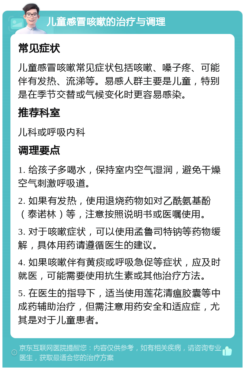 儿童感冒咳嗽的治疗与调理 常见症状 儿童感冒咳嗽常见症状包括咳嗽、嗓子疼、可能伴有发热、流涕等。易感人群主要是儿童，特别是在季节交替或气候变化时更容易感染。 推荐科室 儿科或呼吸内科 调理要点 1. 给孩子多喝水，保持室内空气湿润，避免干燥空气刺激呼吸道。 2. 如果有发热，使用退烧药物如对乙酰氨基酚（泰诺林）等，注意按照说明书或医嘱使用。 3. 对于咳嗽症状，可以使用孟鲁司特钠等药物缓解，具体用药请遵循医生的建议。 4. 如果咳嗽伴有黄痰或呼吸急促等症状，应及时就医，可能需要使用抗生素或其他治疗方法。 5. 在医生的指导下，适当使用莲花清瘟胶囊等中成药辅助治疗，但需注意用药安全和适应症，尤其是对于儿童患者。