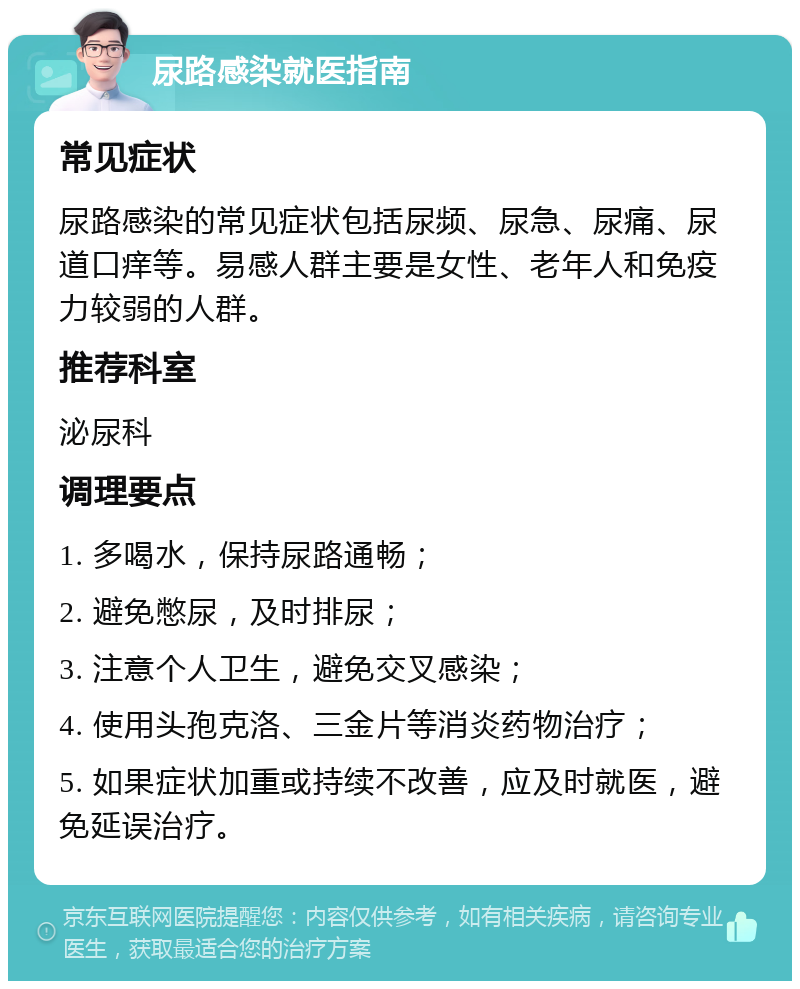 尿路感染就医指南 常见症状 尿路感染的常见症状包括尿频、尿急、尿痛、尿道口痒等。易感人群主要是女性、老年人和免疫力较弱的人群。 推荐科室 泌尿科 调理要点 1. 多喝水，保持尿路通畅； 2. 避免憋尿，及时排尿； 3. 注意个人卫生，避免交叉感染； 4. 使用头孢克洛、三金片等消炎药物治疗； 5. 如果症状加重或持续不改善，应及时就医，避免延误治疗。