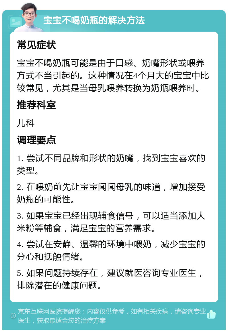 宝宝不喝奶瓶的解决方法 常见症状 宝宝不喝奶瓶可能是由于口感、奶嘴形状或喂养方式不当引起的。这种情况在4个月大的宝宝中比较常见，尤其是当母乳喂养转换为奶瓶喂养时。 推荐科室 儿科 调理要点 1. 尝试不同品牌和形状的奶嘴，找到宝宝喜欢的类型。 2. 在喂奶前先让宝宝闻闻母乳的味道，增加接受奶瓶的可能性。 3. 如果宝宝已经出现辅食信号，可以适当添加大米粉等辅食，满足宝宝的营养需求。 4. 尝试在安静、温馨的环境中喂奶，减少宝宝的分心和抵触情绪。 5. 如果问题持续存在，建议就医咨询专业医生，排除潜在的健康问题。