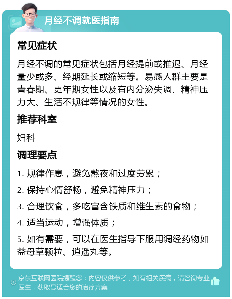 月经不调就医指南 常见症状 月经不调的常见症状包括月经提前或推迟、月经量少或多、经期延长或缩短等。易感人群主要是青春期、更年期女性以及有内分泌失调、精神压力大、生活不规律等情况的女性。 推荐科室 妇科 调理要点 1. 规律作息，避免熬夜和过度劳累； 2. 保持心情舒畅，避免精神压力； 3. 合理饮食，多吃富含铁质和维生素的食物； 4. 适当运动，增强体质； 5. 如有需要，可以在医生指导下服用调经药物如益母草颗粒、逍遥丸等。