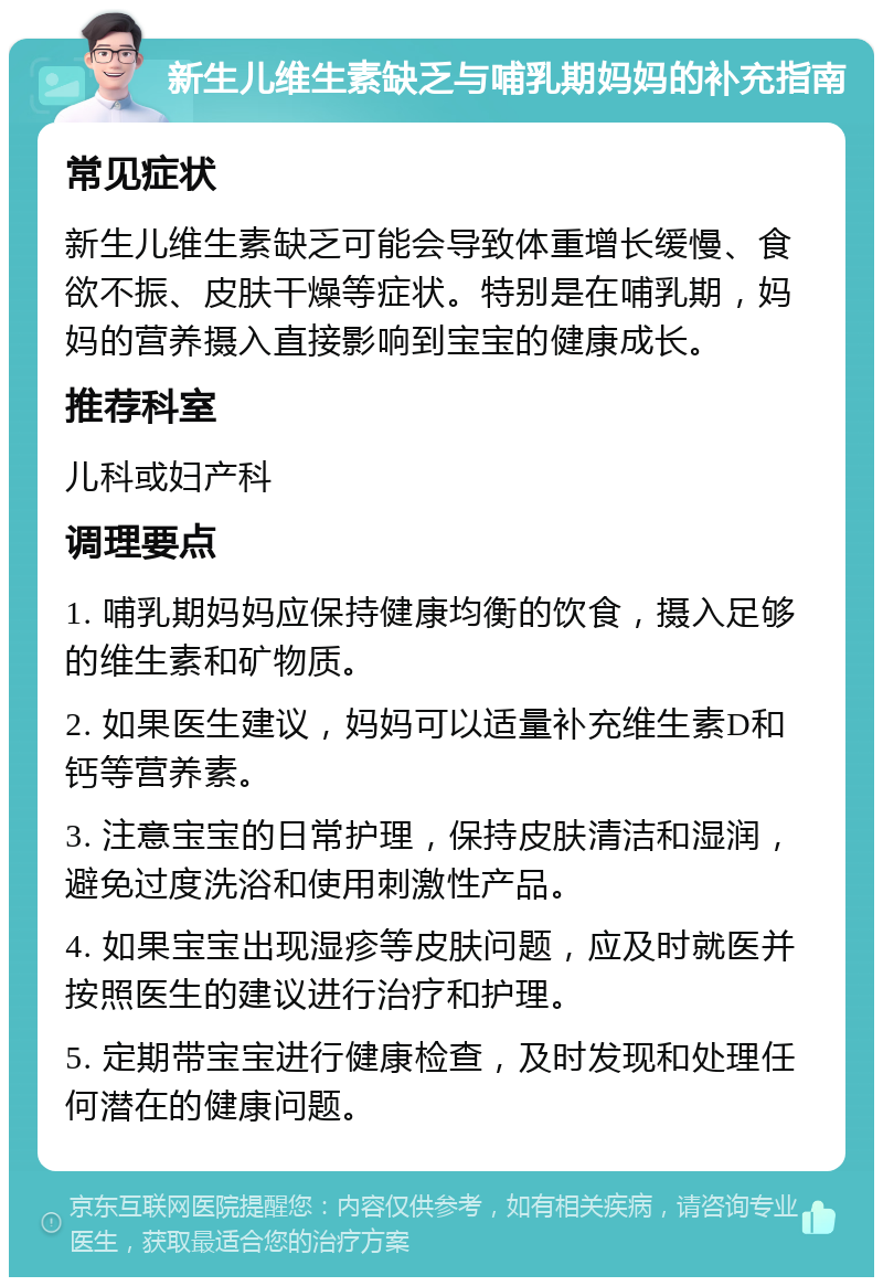 新生儿维生素缺乏与哺乳期妈妈的补充指南 常见症状 新生儿维生素缺乏可能会导致体重增长缓慢、食欲不振、皮肤干燥等症状。特别是在哺乳期，妈妈的营养摄入直接影响到宝宝的健康成长。 推荐科室 儿科或妇产科 调理要点 1. 哺乳期妈妈应保持健康均衡的饮食，摄入足够的维生素和矿物质。 2. 如果医生建议，妈妈可以适量补充维生素D和钙等营养素。 3. 注意宝宝的日常护理，保持皮肤清洁和湿润，避免过度洗浴和使用刺激性产品。 4. 如果宝宝出现湿疹等皮肤问题，应及时就医并按照医生的建议进行治疗和护理。 5. 定期带宝宝进行健康检查，及时发现和处理任何潜在的健康问题。