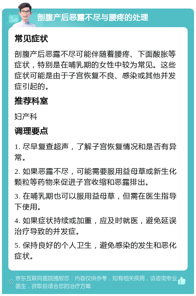 剖腹产后恶露不尽与腰疼的处理 常见症状 剖腹产后恶露不尽可能伴随着腰疼、下面酸胀等症状，特别是在哺乳期的女性中较为常见。这些症状可能是由于子宫恢复不良、感染或其他并发症引起的。 推荐科室 妇产科 调理要点 1. 尽早复查超声，了解子宫恢复情况和是否有异常。 2. 如果恶露不尽，可能需要服用益母草或新生化颗粒等药物来促进子宫收缩和恶露排出。 3. 在哺乳期也可以服用益母草，但需在医生指导下使用。 4. 如果症状持续或加重，应及时就医，避免延误治疗导致的并发症。 5. 保持良好的个人卫生，避免感染的发生和恶化症状。