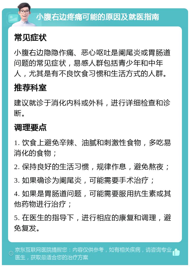 小腹右边疼痛可能的原因及就医指南 常见症状 小腹右边隐隐作痛、恶心呕吐是阑尾炎或胃肠道问题的常见症状，易感人群包括青少年和中年人，尤其是有不良饮食习惯和生活方式的人群。 推荐科室 建议就诊于消化内科或外科，进行详细检查和诊断。 调理要点 1. 饮食上避免辛辣、油腻和刺激性食物，多吃易消化的食物； 2. 保持良好的生活习惯，规律作息，避免熬夜； 3. 如果确诊为阑尾炎，可能需要手术治疗； 4. 如果是胃肠道问题，可能需要服用抗生素或其他药物进行治疗； 5. 在医生的指导下，进行相应的康复和调理，避免复发。