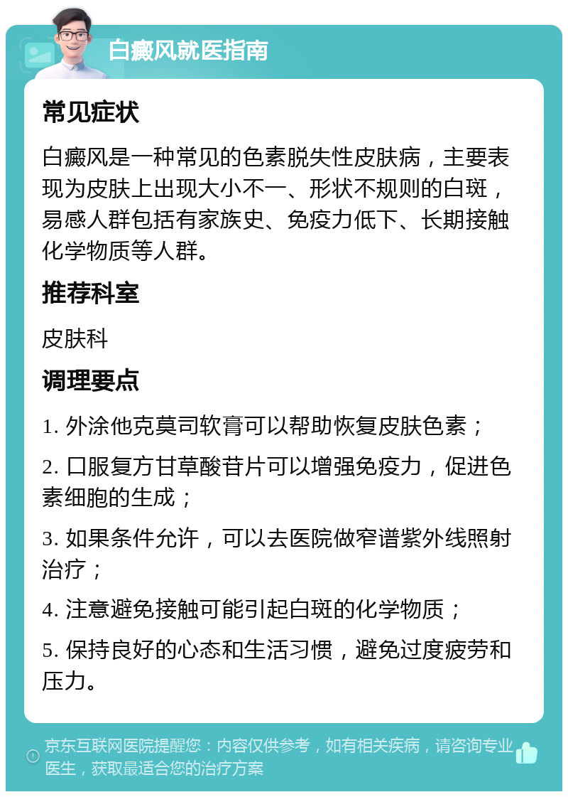 白癜风就医指南 常见症状 白癜风是一种常见的色素脱失性皮肤病，主要表现为皮肤上出现大小不一、形状不规则的白斑，易感人群包括有家族史、免疫力低下、长期接触化学物质等人群。 推荐科室 皮肤科 调理要点 1. 外涂他克莫司软膏可以帮助恢复皮肤色素； 2. 口服复方甘草酸苷片可以增强免疫力，促进色素细胞的生成； 3. 如果条件允许，可以去医院做窄谱紫外线照射治疗； 4. 注意避免接触可能引起白斑的化学物质； 5. 保持良好的心态和生活习惯，避免过度疲劳和压力。