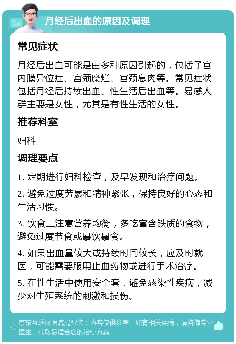 月经后出血的原因及调理 常见症状 月经后出血可能是由多种原因引起的，包括子宫内膜异位症、宫颈糜烂、宫颈息肉等。常见症状包括月经后持续出血、性生活后出血等。易感人群主要是女性，尤其是有性生活的女性。 推荐科室 妇科 调理要点 1. 定期进行妇科检查，及早发现和治疗问题。 2. 避免过度劳累和精神紧张，保持良好的心态和生活习惯。 3. 饮食上注意营养均衡，多吃富含铁质的食物，避免过度节食或暴饮暴食。 4. 如果出血量较大或持续时间较长，应及时就医，可能需要服用止血药物或进行手术治疗。 5. 在性生活中使用安全套，避免感染性疾病，减少对生殖系统的刺激和损伤。