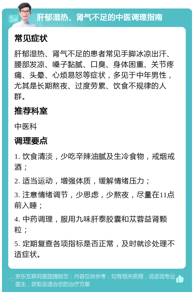 肝郁湿热、肾气不足的中医调理指南 常见症状 肝郁湿热、肾气不足的患者常见手脚冰凉出汗、腰部发凉、嗓子黏腻、口臭、身体困重、关节疼痛、头晕、心烦易怒等症状，多见于中年男性，尤其是长期熬夜、过度劳累、饮食不规律的人群。 推荐科室 中医科 调理要点 1. 饮食清淡，少吃辛辣油腻及生冷食物，戒烟戒酒； 2. 适当运动，增强体质，缓解情绪压力； 3. 注意情绪调节，少思虑，少熬夜，尽量在11点前入睡； 4. 中药调理，服用九味肝泰胶囊和苁蓉益肾颗粒； 5. 定期复查各项指标是否正常，及时就诊处理不适症状。