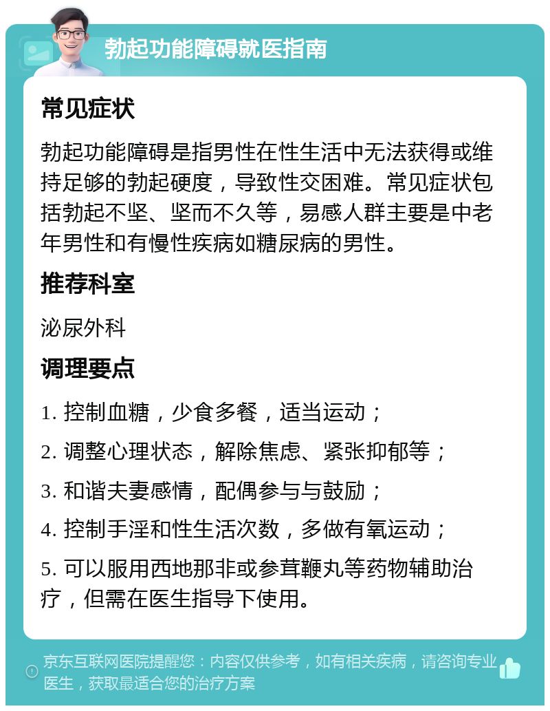 勃起功能障碍就医指南 常见症状 勃起功能障碍是指男性在性生活中无法获得或维持足够的勃起硬度，导致性交困难。常见症状包括勃起不坚、坚而不久等，易感人群主要是中老年男性和有慢性疾病如糖尿病的男性。 推荐科室 泌尿外科 调理要点 1. 控制血糖，少食多餐，适当运动； 2. 调整心理状态，解除焦虑、紧张抑郁等； 3. 和谐夫妻感情，配偶参与与鼓励； 4. 控制手淫和性生活次数，多做有氧运动； 5. 可以服用西地那非或参茸鞭丸等药物辅助治疗，但需在医生指导下使用。