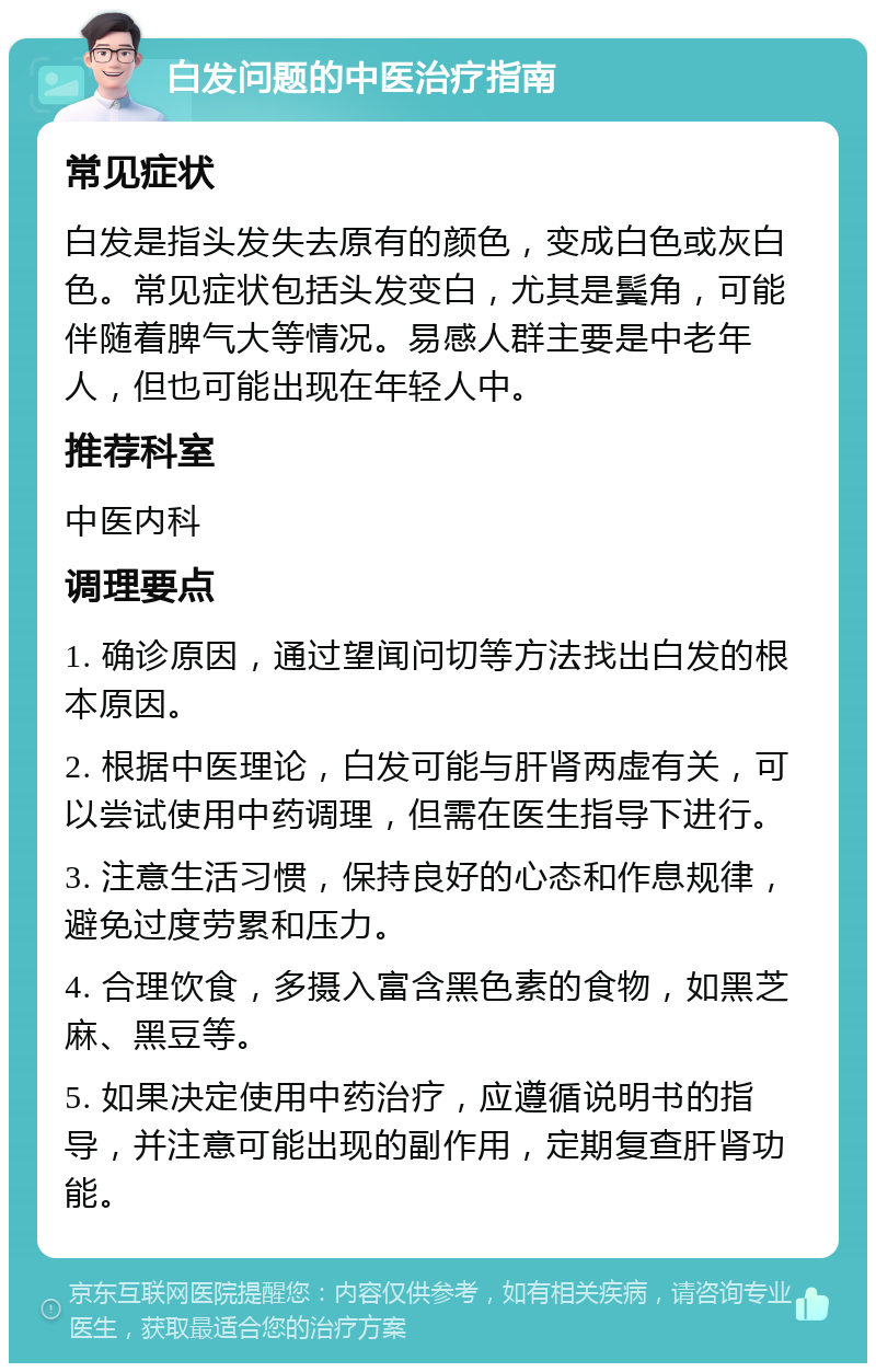 白发问题的中医治疗指南 常见症状 白发是指头发失去原有的颜色，变成白色或灰白色。常见症状包括头发变白，尤其是鬓角，可能伴随着脾气大等情况。易感人群主要是中老年人，但也可能出现在年轻人中。 推荐科室 中医内科 调理要点 1. 确诊原因，通过望闻问切等方法找出白发的根本原因。 2. 根据中医理论，白发可能与肝肾两虚有关，可以尝试使用中药调理，但需在医生指导下进行。 3. 注意生活习惯，保持良好的心态和作息规律，避免过度劳累和压力。 4. 合理饮食，多摄入富含黑色素的食物，如黑芝麻、黑豆等。 5. 如果决定使用中药治疗，应遵循说明书的指导，并注意可能出现的副作用，定期复查肝肾功能。