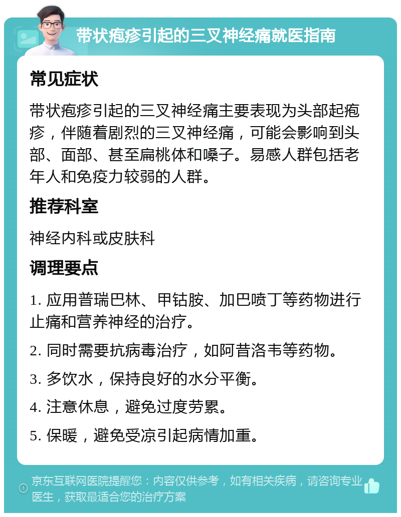 带状疱疹引起的三叉神经痛就医指南 常见症状 带状疱疹引起的三叉神经痛主要表现为头部起疱疹，伴随着剧烈的三叉神经痛，可能会影响到头部、面部、甚至扁桃体和嗓子。易感人群包括老年人和免疫力较弱的人群。 推荐科室 神经内科或皮肤科 调理要点 1. 应用普瑞巴林、甲钴胺、加巴喷丁等药物进行止痛和营养神经的治疗。 2. 同时需要抗病毒治疗，如阿昔洛韦等药物。 3. 多饮水，保持良好的水分平衡。 4. 注意休息，避免过度劳累。 5. 保暖，避免受凉引起病情加重。