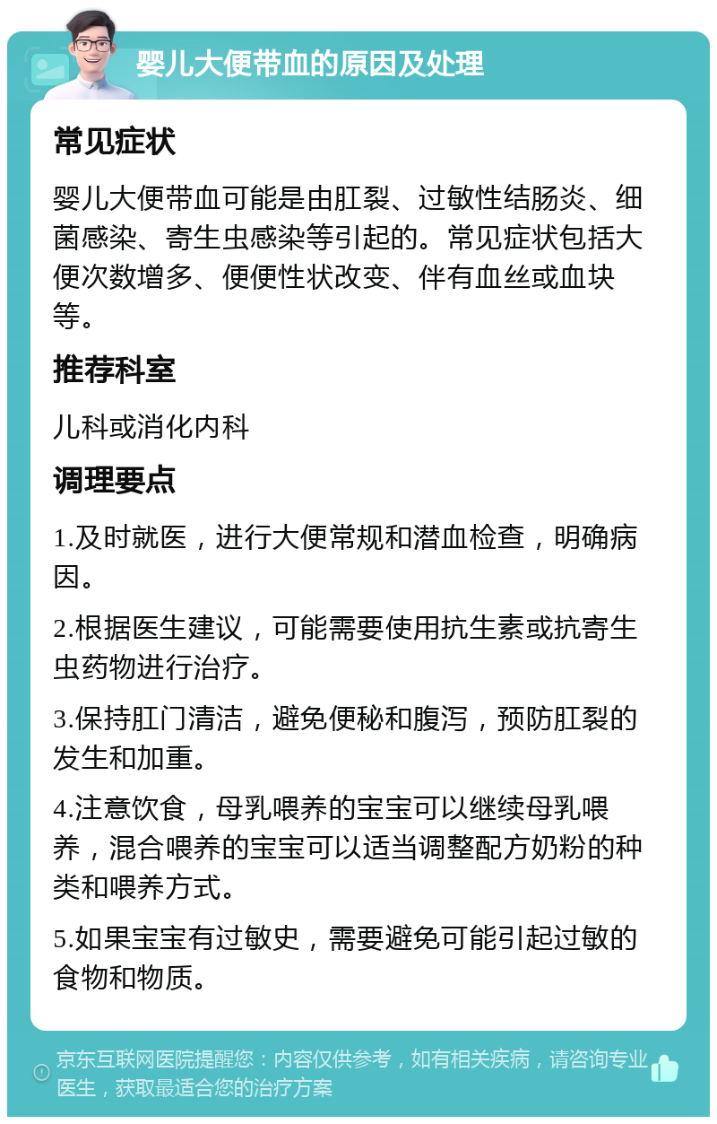 婴儿大便带血的原因及处理 常见症状 婴儿大便带血可能是由肛裂、过敏性结肠炎、细菌感染、寄生虫感染等引起的。常见症状包括大便次数增多、便便性状改变、伴有血丝或血块等。 推荐科室 儿科或消化内科 调理要点 1.及时就医，进行大便常规和潜血检查，明确病因。 2.根据医生建议，可能需要使用抗生素或抗寄生虫药物进行治疗。 3.保持肛门清洁，避免便秘和腹泻，预防肛裂的发生和加重。 4.注意饮食，母乳喂养的宝宝可以继续母乳喂养，混合喂养的宝宝可以适当调整配方奶粉的种类和喂养方式。 5.如果宝宝有过敏史，需要避免可能引起过敏的食物和物质。