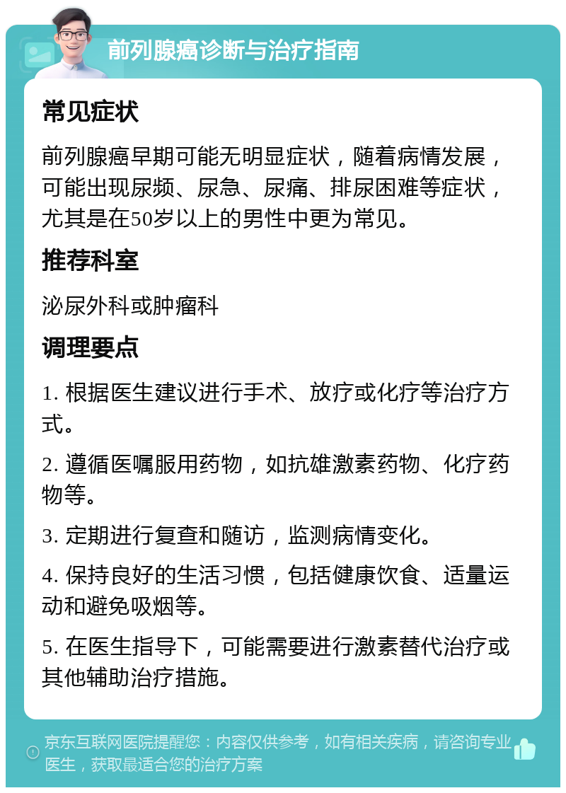 前列腺癌诊断与治疗指南 常见症状 前列腺癌早期可能无明显症状，随着病情发展，可能出现尿频、尿急、尿痛、排尿困难等症状，尤其是在50岁以上的男性中更为常见。 推荐科室 泌尿外科或肿瘤科 调理要点 1. 根据医生建议进行手术、放疗或化疗等治疗方式。 2. 遵循医嘱服用药物，如抗雄激素药物、化疗药物等。 3. 定期进行复查和随访，监测病情变化。 4. 保持良好的生活习惯，包括健康饮食、适量运动和避免吸烟等。 5. 在医生指导下，可能需要进行激素替代治疗或其他辅助治疗措施。