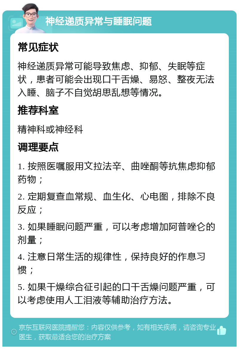 神经递质异常与睡眠问题 常见症状 神经递质异常可能导致焦虑、抑郁、失眠等症状，患者可能会出现口干舌燥、易怒、整夜无法入睡、脑子不自觉胡思乱想等情况。 推荐科室 精神科或神经科 调理要点 1. 按照医嘱服用文拉法辛、曲唑酮等抗焦虑抑郁药物； 2. 定期复查血常规、血生化、心电图，排除不良反应； 3. 如果睡眠问题严重，可以考虑增加阿普唑仑的剂量； 4. 注意日常生活的规律性，保持良好的作息习惯； 5. 如果干燥综合征引起的口干舌燥问题严重，可以考虑使用人工泪液等辅助治疗方法。