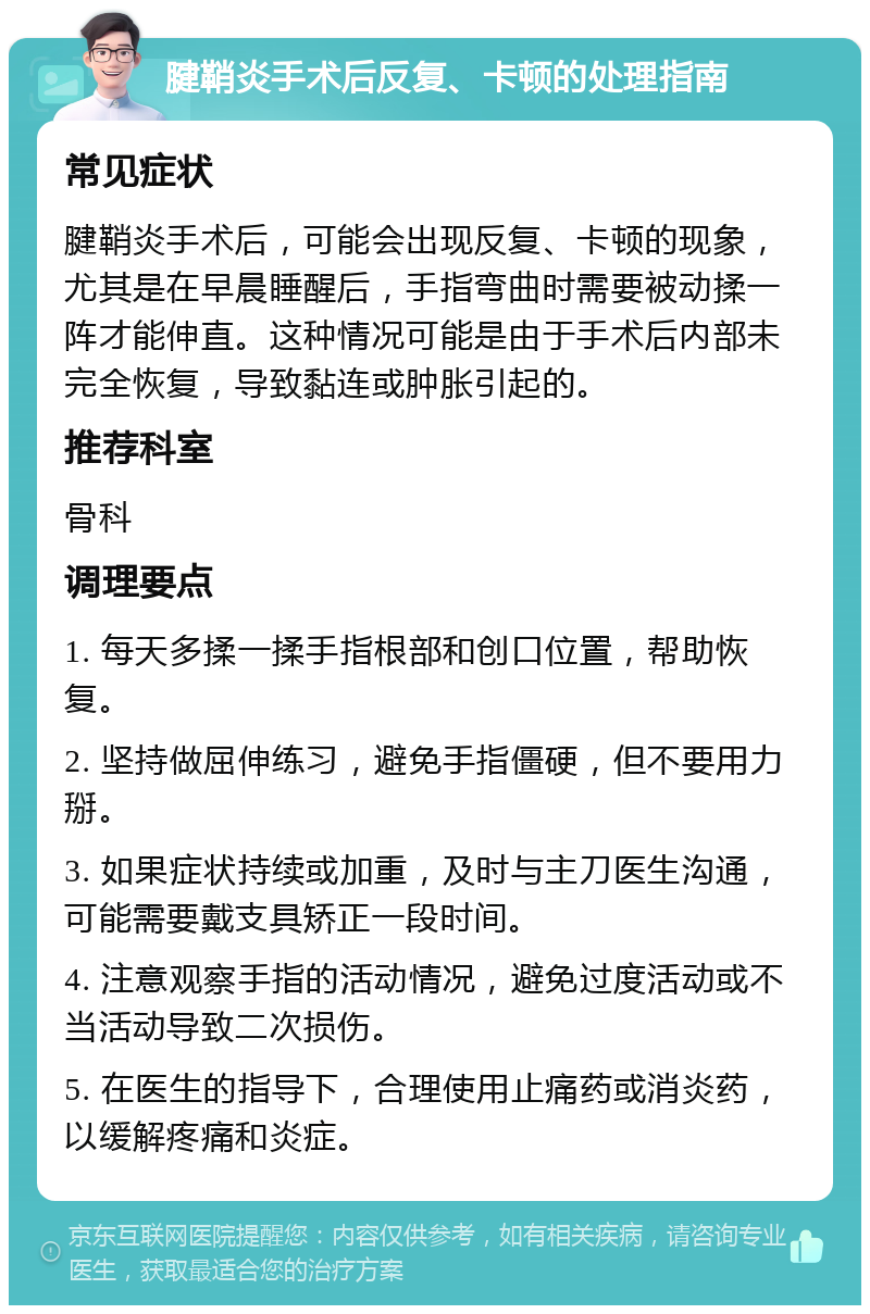 腱鞘炎手术后反复、卡顿的处理指南 常见症状 腱鞘炎手术后，可能会出现反复、卡顿的现象，尤其是在早晨睡醒后，手指弯曲时需要被动揉一阵才能伸直。这种情况可能是由于手术后内部未完全恢复，导致黏连或肿胀引起的。 推荐科室 骨科 调理要点 1. 每天多揉一揉手指根部和创口位置，帮助恢复。 2. 坚持做屈伸练习，避免手指僵硬，但不要用力掰。 3. 如果症状持续或加重，及时与主刀医生沟通，可能需要戴支具矫正一段时间。 4. 注意观察手指的活动情况，避免过度活动或不当活动导致二次损伤。 5. 在医生的指导下，合理使用止痛药或消炎药，以缓解疼痛和炎症。