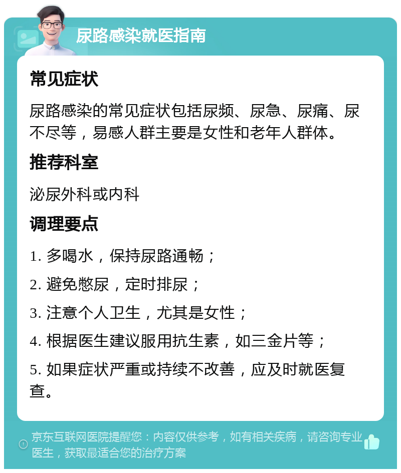 尿路感染就医指南 常见症状 尿路感染的常见症状包括尿频、尿急、尿痛、尿不尽等，易感人群主要是女性和老年人群体。 推荐科室 泌尿外科或内科 调理要点 1. 多喝水，保持尿路通畅； 2. 避免憋尿，定时排尿； 3. 注意个人卫生，尤其是女性； 4. 根据医生建议服用抗生素，如三金片等； 5. 如果症状严重或持续不改善，应及时就医复查。