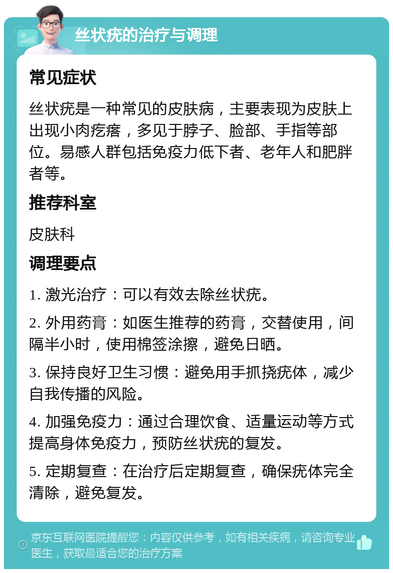 丝状疣的治疗与调理 常见症状 丝状疣是一种常见的皮肤病，主要表现为皮肤上出现小肉疙瘩，多见于脖子、脸部、手指等部位。易感人群包括免疫力低下者、老年人和肥胖者等。 推荐科室 皮肤科 调理要点 1. 激光治疗：可以有效去除丝状疣。 2. 外用药膏：如医生推荐的药膏，交替使用，间隔半小时，使用棉签涂擦，避免日晒。 3. 保持良好卫生习惯：避免用手抓挠疣体，减少自我传播的风险。 4. 加强免疫力：通过合理饮食、适量运动等方式提高身体免疫力，预防丝状疣的复发。 5. 定期复查：在治疗后定期复查，确保疣体完全清除，避免复发。