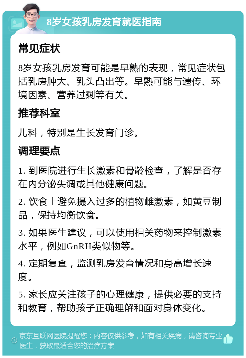 8岁女孩乳房发育就医指南 常见症状 8岁女孩乳房发育可能是早熟的表现，常见症状包括乳房肿大、乳头凸出等。早熟可能与遗传、环境因素、营养过剩等有关。 推荐科室 儿科，特别是生长发育门诊。 调理要点 1. 到医院进行生长激素和骨龄检查，了解是否存在内分泌失调或其他健康问题。 2. 饮食上避免摄入过多的植物雌激素，如黄豆制品，保持均衡饮食。 3. 如果医生建议，可以使用相关药物来控制激素水平，例如GnRH类似物等。 4. 定期复查，监测乳房发育情况和身高增长速度。 5. 家长应关注孩子的心理健康，提供必要的支持和教育，帮助孩子正确理解和面对身体变化。