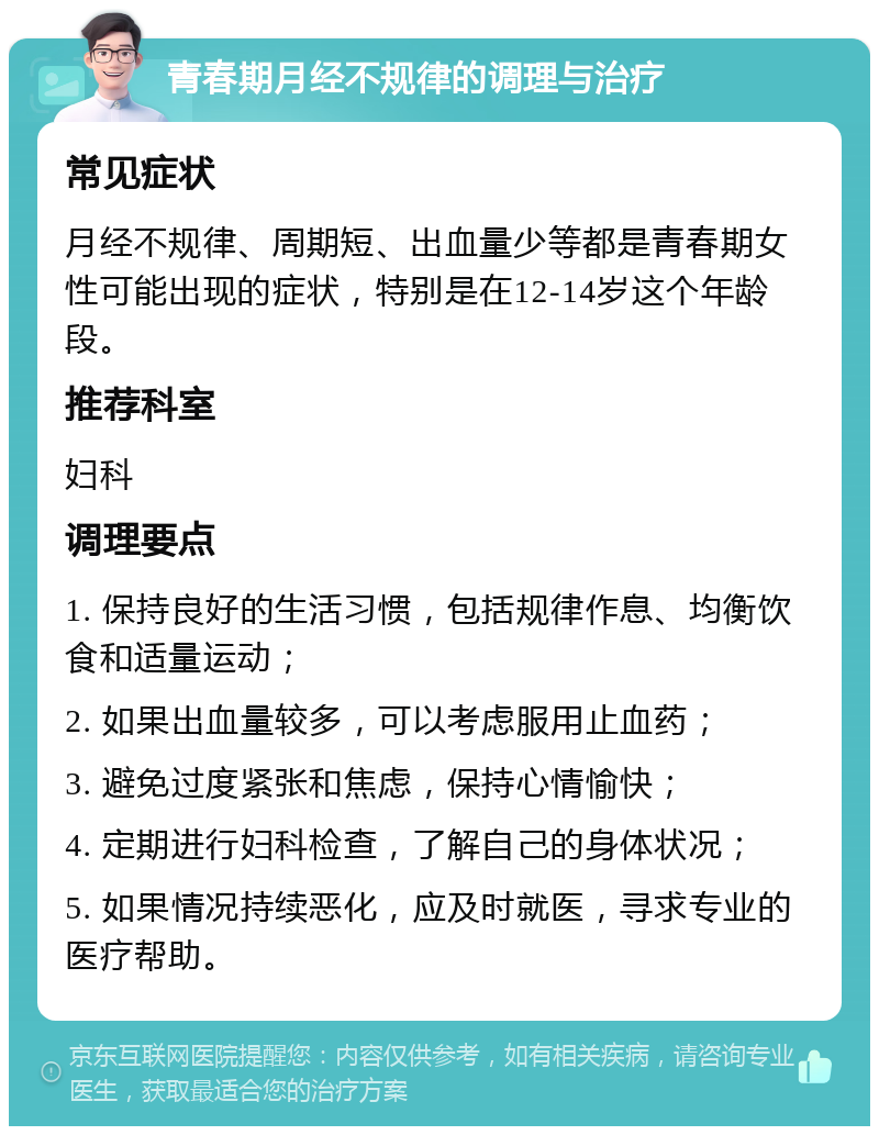 青春期月经不规律的调理与治疗 常见症状 月经不规律、周期短、出血量少等都是青春期女性可能出现的症状，特别是在12-14岁这个年龄段。 推荐科室 妇科 调理要点 1. 保持良好的生活习惯，包括规律作息、均衡饮食和适量运动； 2. 如果出血量较多，可以考虑服用止血药； 3. 避免过度紧张和焦虑，保持心情愉快； 4. 定期进行妇科检查，了解自己的身体状况； 5. 如果情况持续恶化，应及时就医，寻求专业的医疗帮助。