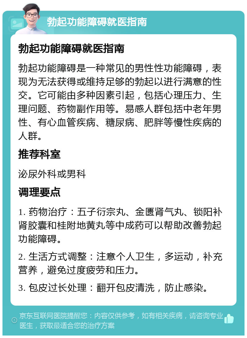 勃起功能障碍就医指南 勃起功能障碍就医指南 勃起功能障碍是一种常见的男性性功能障碍，表现为无法获得或维持足够的勃起以进行满意的性交。它可能由多种因素引起，包括心理压力、生理问题、药物副作用等。易感人群包括中老年男性、有心血管疾病、糖尿病、肥胖等慢性疾病的人群。 推荐科室 泌尿外科或男科 调理要点 1. 药物治疗：五子衍宗丸、金匮肾气丸、锁阳补肾胶囊和桂附地黄丸等中成药可以帮助改善勃起功能障碍。 2. 生活方式调整：注意个人卫生，多运动，补充营养，避免过度疲劳和压力。 3. 包皮过长处理：翻开包皮清洗，防止感染。