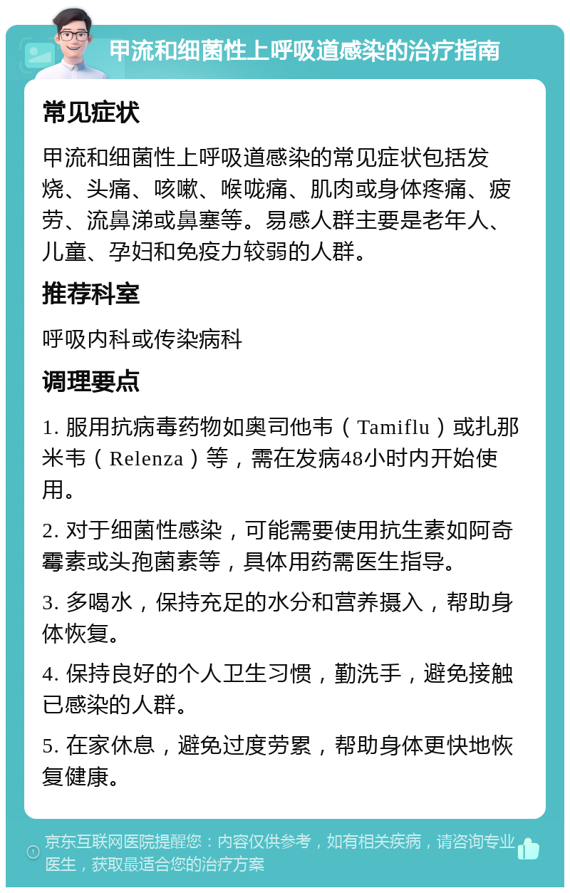 甲流和细菌性上呼吸道感染的治疗指南 常见症状 甲流和细菌性上呼吸道感染的常见症状包括发烧、头痛、咳嗽、喉咙痛、肌肉或身体疼痛、疲劳、流鼻涕或鼻塞等。易感人群主要是老年人、儿童、孕妇和免疫力较弱的人群。 推荐科室 呼吸内科或传染病科 调理要点 1. 服用抗病毒药物如奥司他韦（Tamiflu）或扎那米韦（Relenza）等，需在发病48小时内开始使用。 2. 对于细菌性感染，可能需要使用抗生素如阿奇霉素或头孢菌素等，具体用药需医生指导。 3. 多喝水，保持充足的水分和营养摄入，帮助身体恢复。 4. 保持良好的个人卫生习惯，勤洗手，避免接触已感染的人群。 5. 在家休息，避免过度劳累，帮助身体更快地恢复健康。