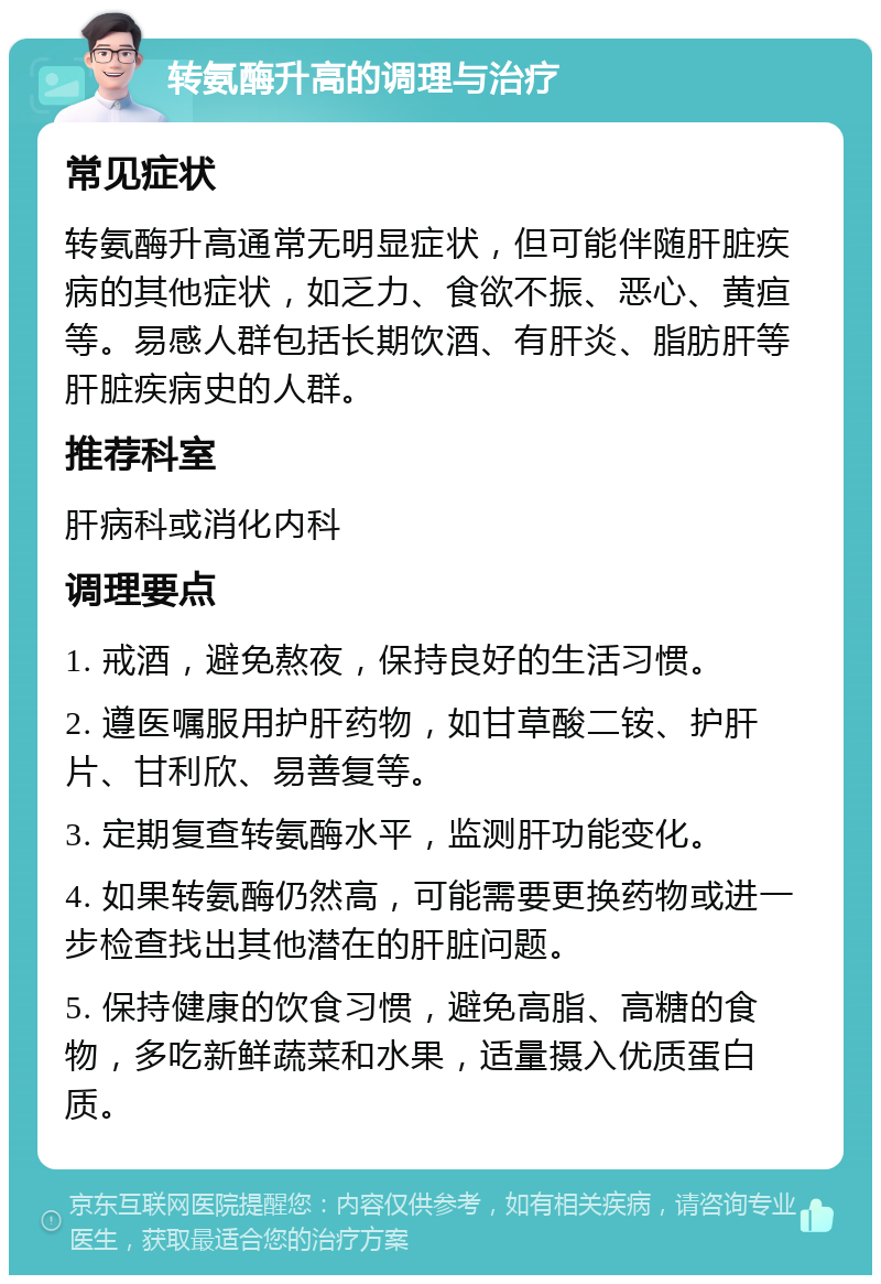 转氨酶升高的调理与治疗 常见症状 转氨酶升高通常无明显症状，但可能伴随肝脏疾病的其他症状，如乏力、食欲不振、恶心、黄疸等。易感人群包括长期饮酒、有肝炎、脂肪肝等肝脏疾病史的人群。 推荐科室 肝病科或消化内科 调理要点 1. 戒酒，避免熬夜，保持良好的生活习惯。 2. 遵医嘱服用护肝药物，如甘草酸二铵、护肝片、甘利欣、易善复等。 3. 定期复查转氨酶水平，监测肝功能变化。 4. 如果转氨酶仍然高，可能需要更换药物或进一步检查找出其他潜在的肝脏问题。 5. 保持健康的饮食习惯，避免高脂、高糖的食物，多吃新鲜蔬菜和水果，适量摄入优质蛋白质。