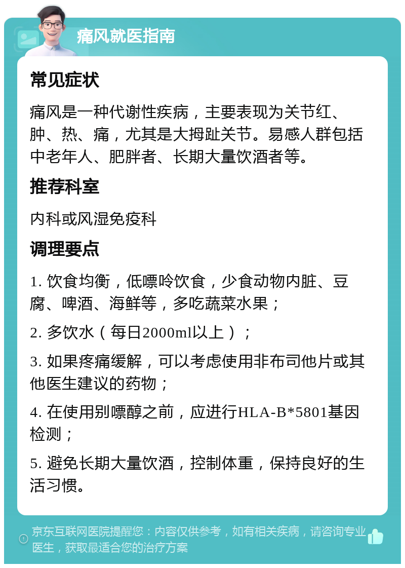 痛风就医指南 常见症状 痛风是一种代谢性疾病，主要表现为关节红、肿、热、痛，尤其是大拇趾关节。易感人群包括中老年人、肥胖者、长期大量饮酒者等。 推荐科室 内科或风湿免疫科 调理要点 1. 饮食均衡，低嘌呤饮食，少食动物内脏、豆腐、啤酒、海鲜等，多吃蔬菜水果； 2. 多饮水（每日2000ml以上）； 3. 如果疼痛缓解，可以考虑使用非布司他片或其他医生建议的药物； 4. 在使用别嘌醇之前，应进行HLA-B*5801基因检测； 5. 避免长期大量饮酒，控制体重，保持良好的生活习惯。