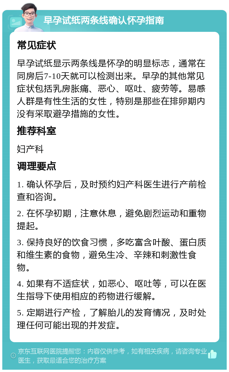 早孕试纸两条线确认怀孕指南 常见症状 早孕试纸显示两条线是怀孕的明显标志，通常在同房后7-10天就可以检测出来。早孕的其他常见症状包括乳房胀痛、恶心、呕吐、疲劳等。易感人群是有性生活的女性，特别是那些在排卵期内没有采取避孕措施的女性。 推荐科室 妇产科 调理要点 1. 确认怀孕后，及时预约妇产科医生进行产前检查和咨询。 2. 在怀孕初期，注意休息，避免剧烈运动和重物提起。 3. 保持良好的饮食习惯，多吃富含叶酸、蛋白质和维生素的食物，避免生冷、辛辣和刺激性食物。 4. 如果有不适症状，如恶心、呕吐等，可以在医生指导下使用相应的药物进行缓解。 5. 定期进行产检，了解胎儿的发育情况，及时处理任何可能出现的并发症。