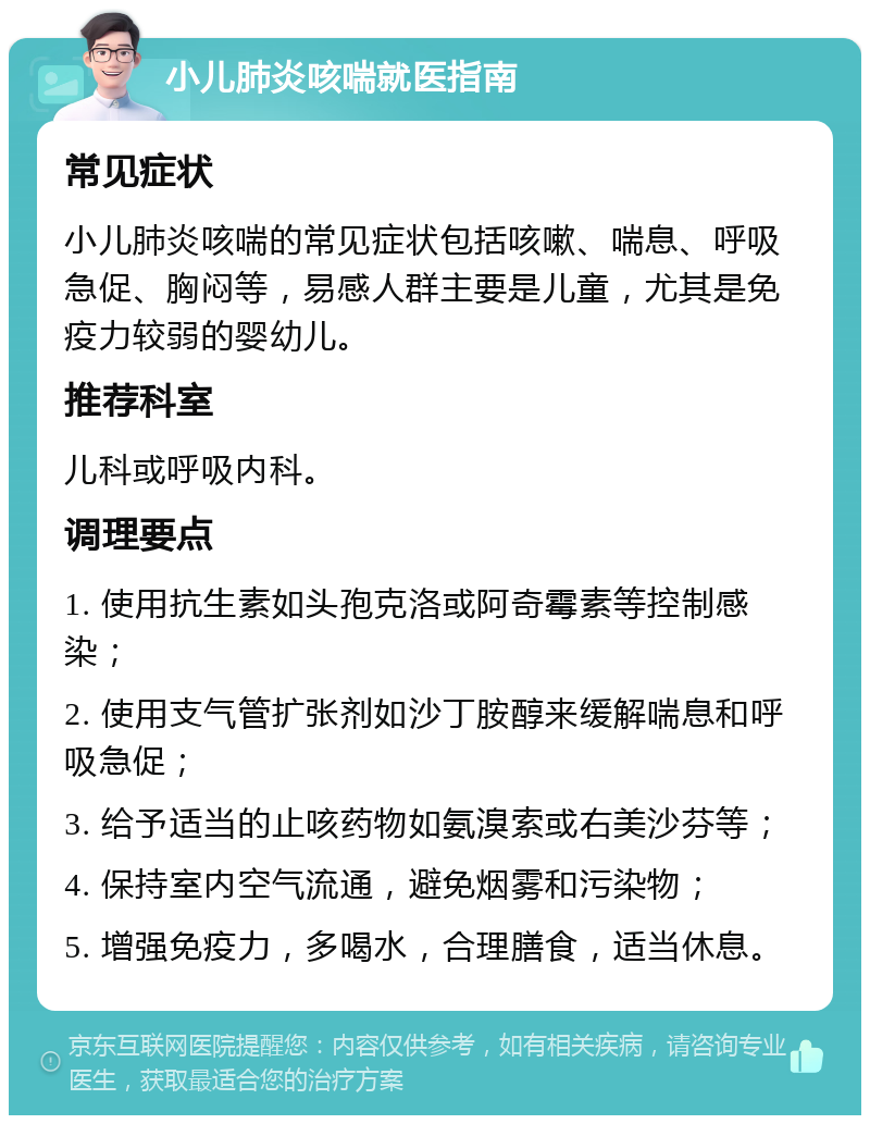 小儿肺炎咳喘就医指南 常见症状 小儿肺炎咳喘的常见症状包括咳嗽、喘息、呼吸急促、胸闷等，易感人群主要是儿童，尤其是免疫力较弱的婴幼儿。 推荐科室 儿科或呼吸内科。 调理要点 1. 使用抗生素如头孢克洛或阿奇霉素等控制感染； 2. 使用支气管扩张剂如沙丁胺醇来缓解喘息和呼吸急促； 3. 给予适当的止咳药物如氨溴索或右美沙芬等； 4. 保持室内空气流通，避免烟雾和污染物； 5. 增强免疫力，多喝水，合理膳食，适当休息。