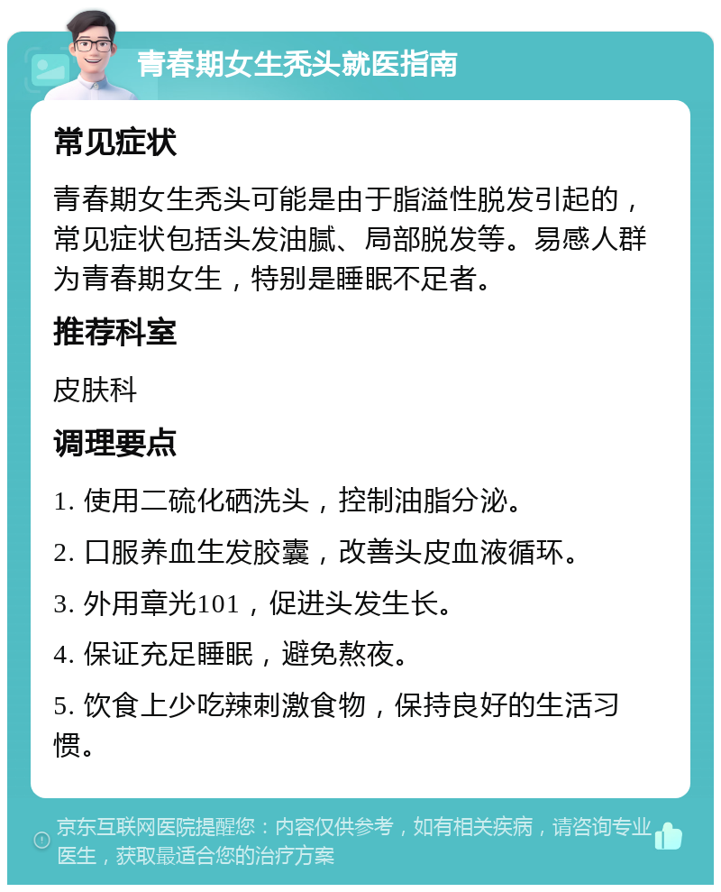 青春期女生秃头就医指南 常见症状 青春期女生秃头可能是由于脂溢性脱发引起的，常见症状包括头发油腻、局部脱发等。易感人群为青春期女生，特别是睡眠不足者。 推荐科室 皮肤科 调理要点 1. 使用二硫化硒洗头，控制油脂分泌。 2. 口服养血生发胶囊，改善头皮血液循环。 3. 外用章光101，促进头发生长。 4. 保证充足睡眠，避免熬夜。 5. 饮食上少吃辣刺激食物，保持良好的生活习惯。