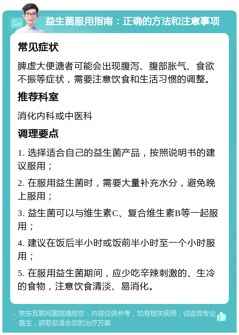 益生菌服用指南：正确的方法和注意事项 常见症状 脾虚大便溏者可能会出现腹泻、腹部胀气、食欲不振等症状，需要注意饮食和生活习惯的调整。 推荐科室 消化内科或中医科 调理要点 1. 选择适合自己的益生菌产品，按照说明书的建议服用； 2. 在服用益生菌时，需要大量补充水分，避免晚上服用； 3. 益生菌可以与维生素C、复合维生素B等一起服用； 4. 建议在饭后半小时或饭前半小时至一个小时服用； 5. 在服用益生菌期间，应少吃辛辣刺激的、生冷的食物，注意饮食清淡、易消化。