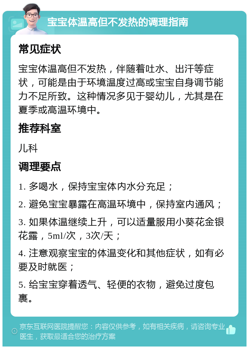 宝宝体温高但不发热的调理指南 常见症状 宝宝体温高但不发热，伴随着吐水、出汗等症状，可能是由于环境温度过高或宝宝自身调节能力不足所致。这种情况多见于婴幼儿，尤其是在夏季或高温环境中。 推荐科室 儿科 调理要点 1. 多喝水，保持宝宝体内水分充足； 2. 避免宝宝暴露在高温环境中，保持室内通风； 3. 如果体温继续上升，可以适量服用小葵花金银花露，5ml/次，3次/天； 4. 注意观察宝宝的体温变化和其他症状，如有必要及时就医； 5. 给宝宝穿着透气、轻便的衣物，避免过度包裹。