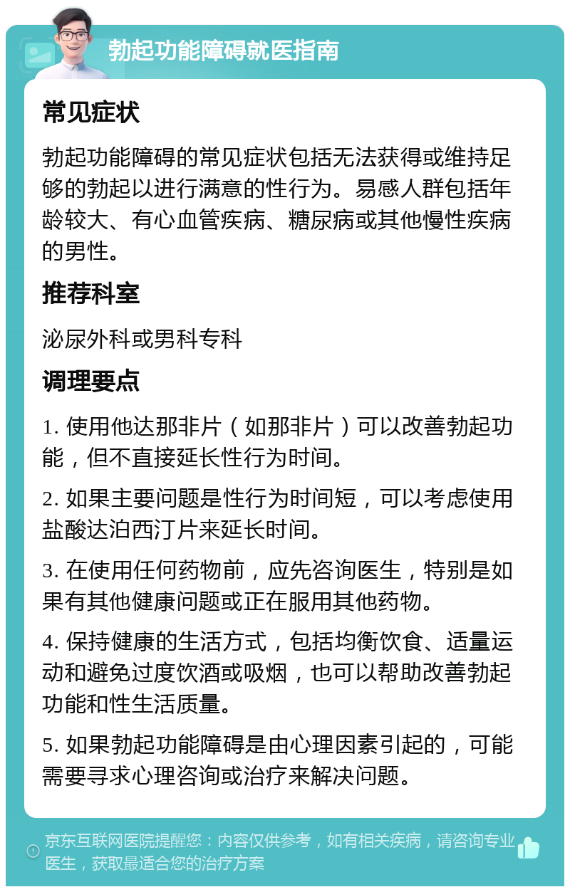 勃起功能障碍就医指南 常见症状 勃起功能障碍的常见症状包括无法获得或维持足够的勃起以进行满意的性行为。易感人群包括年龄较大、有心血管疾病、糖尿病或其他慢性疾病的男性。 推荐科室 泌尿外科或男科专科 调理要点 1. 使用他达那非片（如那非片）可以改善勃起功能，但不直接延长性行为时间。 2. 如果主要问题是性行为时间短，可以考虑使用盐酸达泊西汀片来延长时间。 3. 在使用任何药物前，应先咨询医生，特别是如果有其他健康问题或正在服用其他药物。 4. 保持健康的生活方式，包括均衡饮食、适量运动和避免过度饮酒或吸烟，也可以帮助改善勃起功能和性生活质量。 5. 如果勃起功能障碍是由心理因素引起的，可能需要寻求心理咨询或治疗来解决问题。