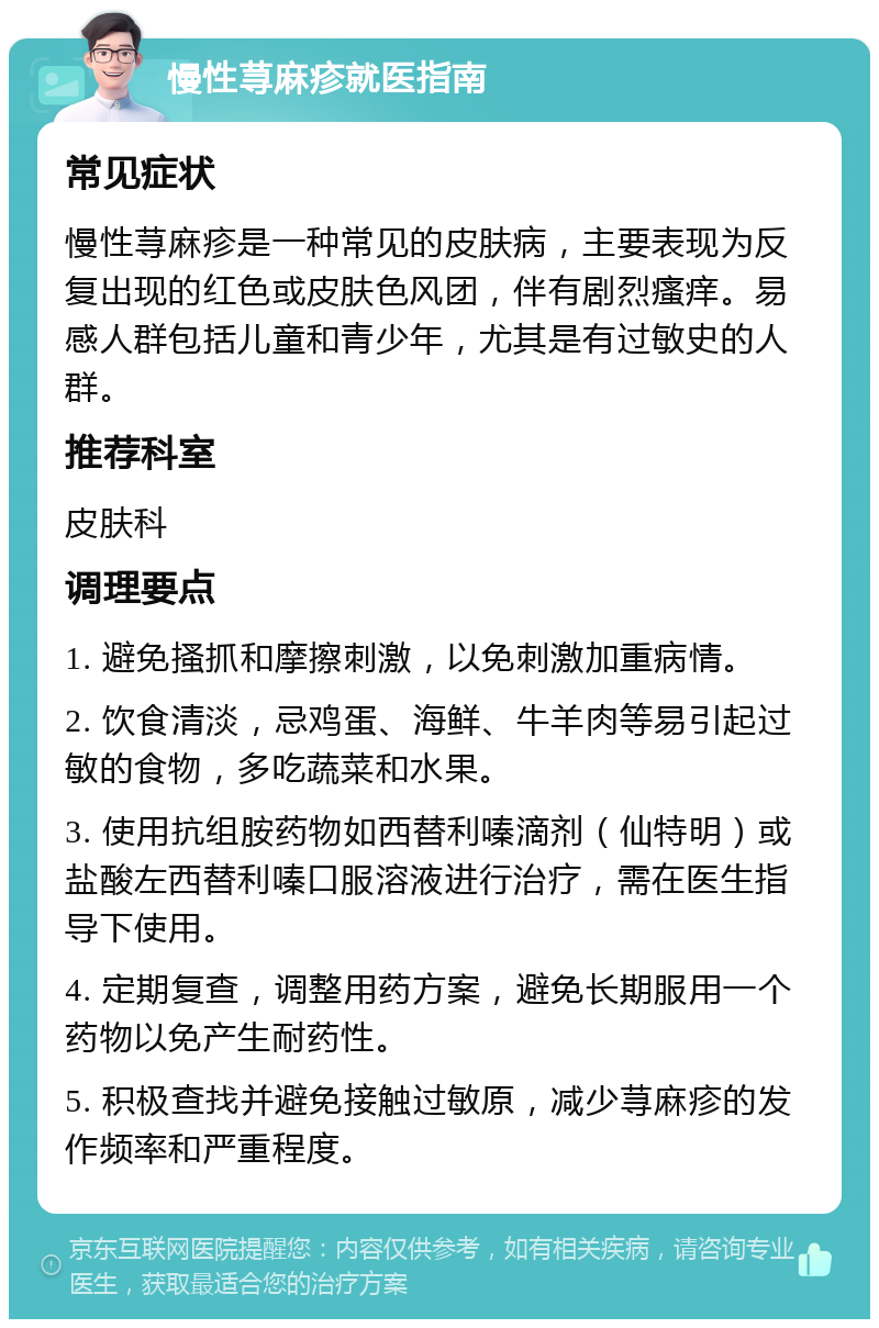 慢性荨麻疹就医指南 常见症状 慢性荨麻疹是一种常见的皮肤病，主要表现为反复出现的红色或皮肤色风团，伴有剧烈瘙痒。易感人群包括儿童和青少年，尤其是有过敏史的人群。 推荐科室 皮肤科 调理要点 1. 避免搔抓和摩擦刺激，以免刺激加重病情。 2. 饮食清淡，忌鸡蛋、海鲜、牛羊肉等易引起过敏的食物，多吃蔬菜和水果。 3. 使用抗组胺药物如西替利嗪滴剂（仙特明）或盐酸左西替利嗪口服溶液进行治疗，需在医生指导下使用。 4. 定期复查，调整用药方案，避免长期服用一个药物以免产生耐药性。 5. 积极查找并避免接触过敏原，减少荨麻疹的发作频率和严重程度。