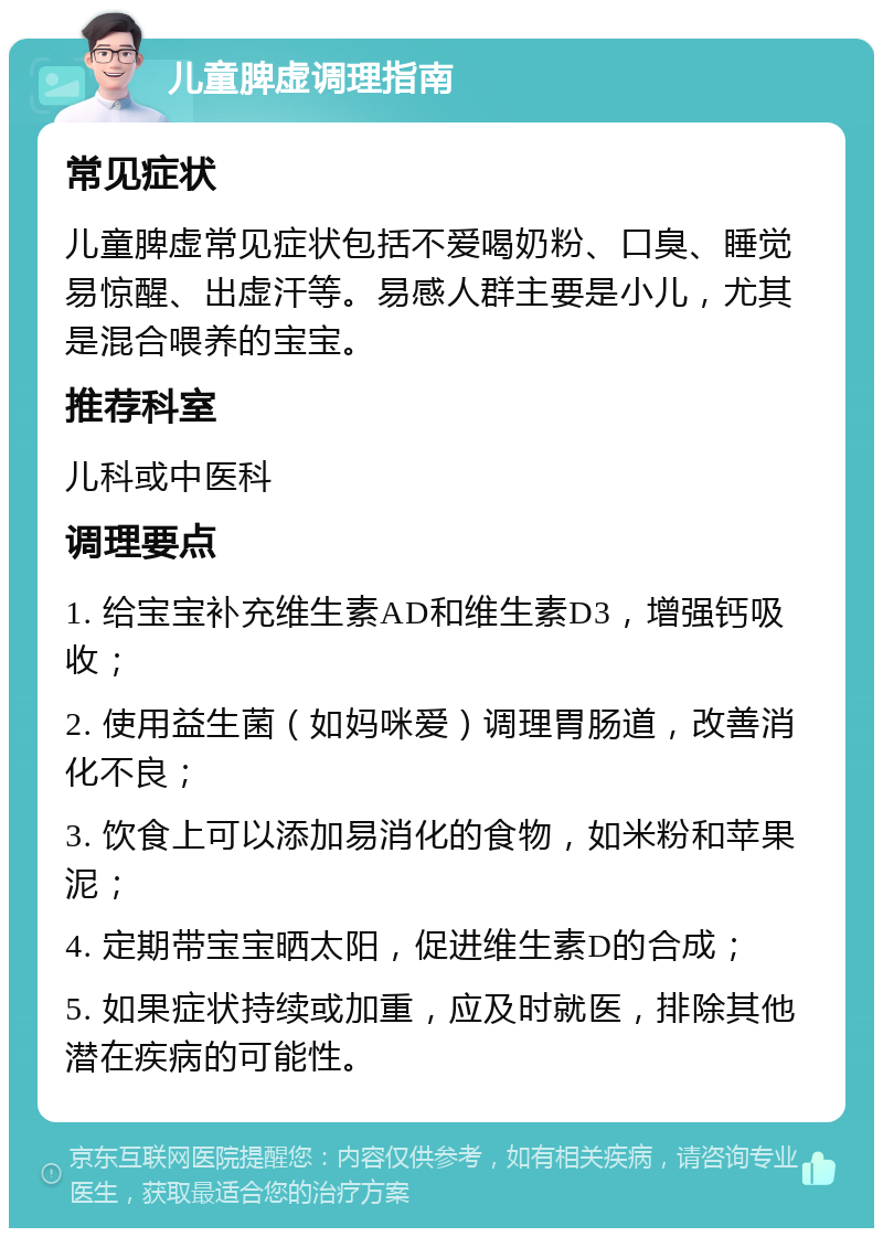 儿童脾虚调理指南 常见症状 儿童脾虚常见症状包括不爱喝奶粉、口臭、睡觉易惊醒、出虚汗等。易感人群主要是小儿，尤其是混合喂养的宝宝。 推荐科室 儿科或中医科 调理要点 1. 给宝宝补充维生素AD和维生素D3，增强钙吸收； 2. 使用益生菌（如妈咪爱）调理胃肠道，改善消化不良； 3. 饮食上可以添加易消化的食物，如米粉和苹果泥； 4. 定期带宝宝晒太阳，促进维生素D的合成； 5. 如果症状持续或加重，应及时就医，排除其他潜在疾病的可能性。