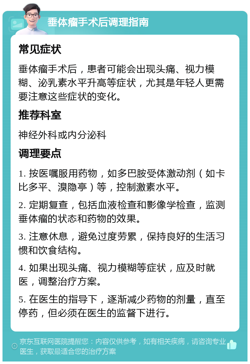 垂体瘤手术后调理指南 常见症状 垂体瘤手术后，患者可能会出现头痛、视力模糊、泌乳素水平升高等症状，尤其是年轻人更需要注意这些症状的变化。 推荐科室 神经外科或内分泌科 调理要点 1. 按医嘱服用药物，如多巴胺受体激动剂（如卡比多平、溴隐亭）等，控制激素水平。 2. 定期复查，包括血液检查和影像学检查，监测垂体瘤的状态和药物的效果。 3. 注意休息，避免过度劳累，保持良好的生活习惯和饮食结构。 4. 如果出现头痛、视力模糊等症状，应及时就医，调整治疗方案。 5. 在医生的指导下，逐渐减少药物的剂量，直至停药，但必须在医生的监督下进行。