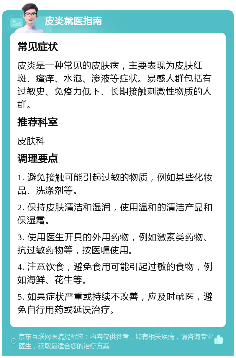 皮炎就医指南 常见症状 皮炎是一种常见的皮肤病，主要表现为皮肤红斑、瘙痒、水泡、渗液等症状。易感人群包括有过敏史、免疫力低下、长期接触刺激性物质的人群。 推荐科室 皮肤科 调理要点 1. 避免接触可能引起过敏的物质，例如某些化妆品、洗涤剂等。 2. 保持皮肤清洁和湿润，使用温和的清洁产品和保湿霜。 3. 使用医生开具的外用药物，例如激素类药物、抗过敏药物等，按医嘱使用。 4. 注意饮食，避免食用可能引起过敏的食物，例如海鲜、花生等。 5. 如果症状严重或持续不改善，应及时就医，避免自行用药或延误治疗。