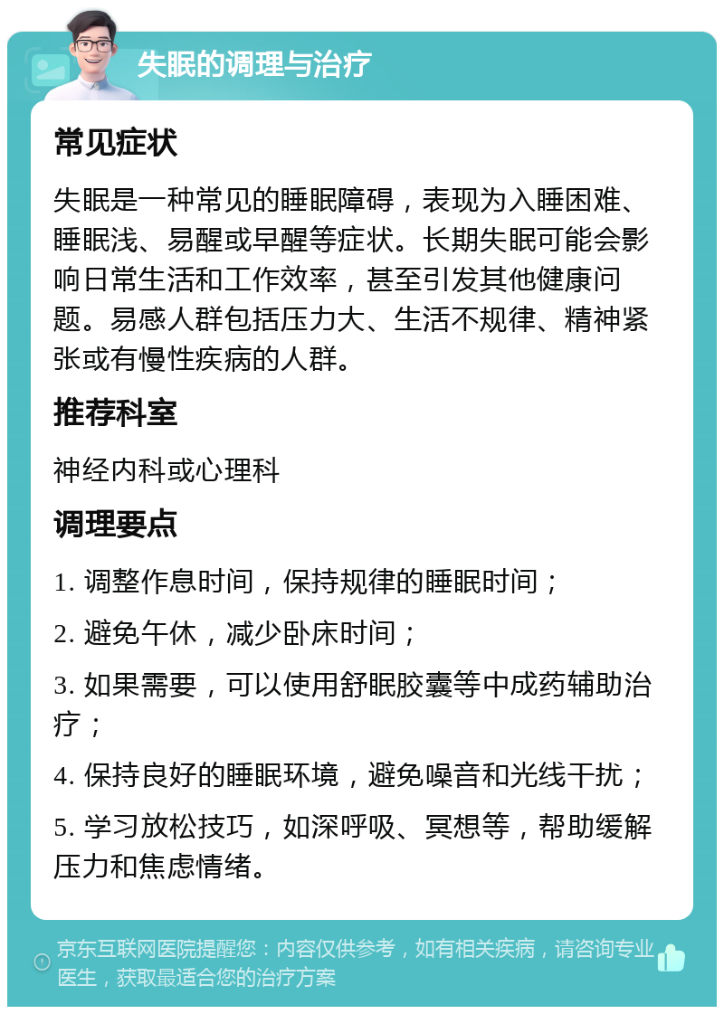 失眠的调理与治疗 常见症状 失眠是一种常见的睡眠障碍，表现为入睡困难、睡眠浅、易醒或早醒等症状。长期失眠可能会影响日常生活和工作效率，甚至引发其他健康问题。易感人群包括压力大、生活不规律、精神紧张或有慢性疾病的人群。 推荐科室 神经内科或心理科 调理要点 1. 调整作息时间，保持规律的睡眠时间； 2. 避免午休，减少卧床时间； 3. 如果需要，可以使用舒眠胶囊等中成药辅助治疗； 4. 保持良好的睡眠环境，避免噪音和光线干扰； 5. 学习放松技巧，如深呼吸、冥想等，帮助缓解压力和焦虑情绪。